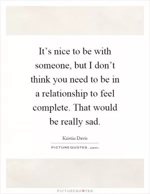 It’s nice to be with someone, but I don’t think you need to be in a relationship to feel complete. That would be really sad Picture Quote #1