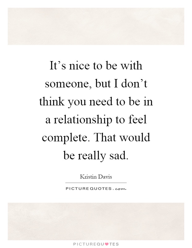 It's nice to be with someone, but I don't think you need to be in a relationship to feel complete. That would be really sad Picture Quote #1