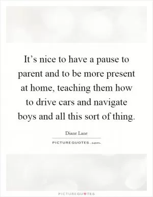 It’s nice to have a pause to parent and to be more present at home, teaching them how to drive cars and navigate boys and all this sort of thing Picture Quote #1