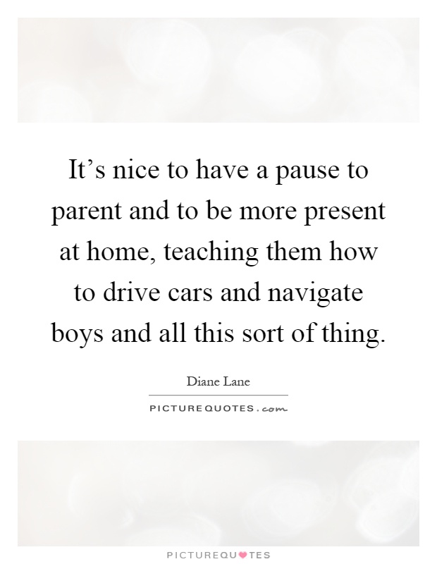 It's nice to have a pause to parent and to be more present at home, teaching them how to drive cars and navigate boys and all this sort of thing Picture Quote #1