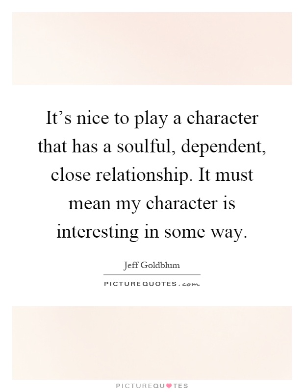 It's nice to play a character that has a soulful, dependent, close relationship. It must mean my character is interesting in some way Picture Quote #1