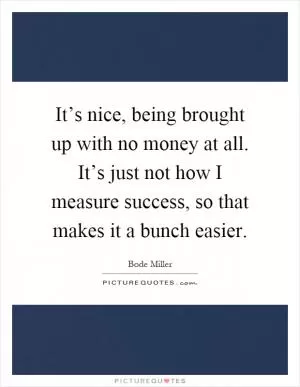 It’s nice, being brought up with no money at all. It’s just not how I measure success, so that makes it a bunch easier Picture Quote #1