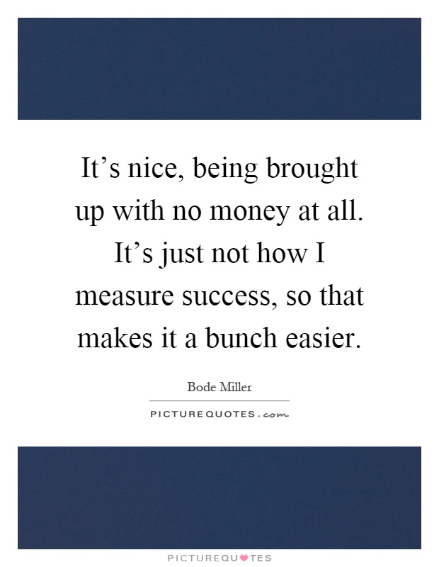 It's nice, being brought up with no money at all. It's just not how I measure success, so that makes it a bunch easier Picture Quote #1