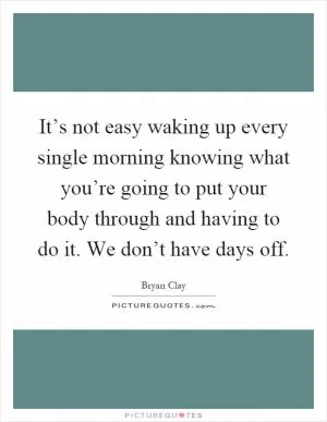 It’s not easy waking up every single morning knowing what you’re going to put your body through and having to do it. We don’t have days off Picture Quote #1