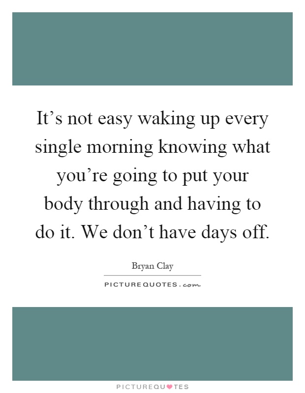 It's not easy waking up every single morning knowing what you're going to put your body through and having to do it. We don't have days off Picture Quote #1