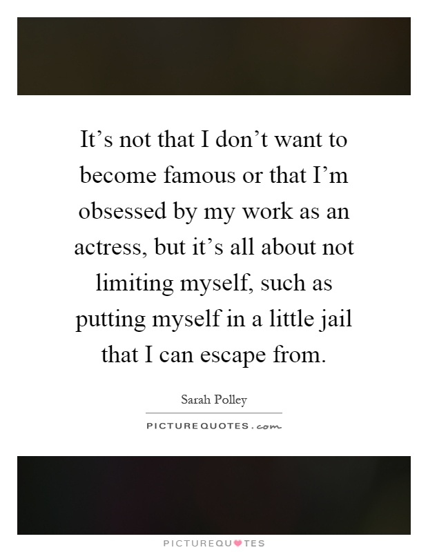 It's not that I don't want to become famous or that I'm obsessed by my work as an actress, but it's all about not limiting myself, such as putting myself in a little jail that I can escape from Picture Quote #1