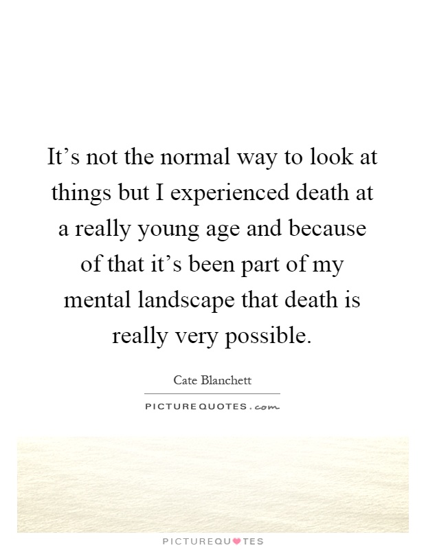 It's not the normal way to look at things but I experienced death at a really young age and because of that it's been part of my mental landscape that death is really very possible Picture Quote #1
