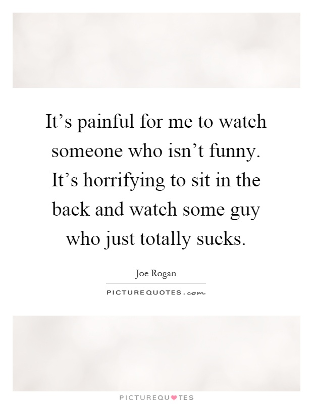 It's painful for me to watch someone who isn't funny. It's horrifying to sit in the back and watch some guy who just totally sucks Picture Quote #1