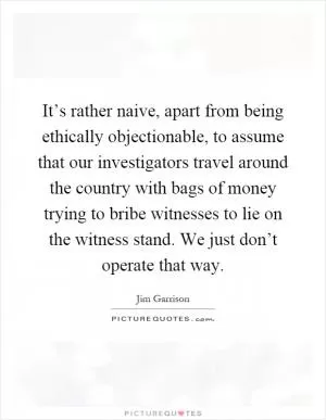 It’s rather naive, apart from being ethically objectionable, to assume that our investigators travel around the country with bags of money trying to bribe witnesses to lie on the witness stand. We just don’t operate that way Picture Quote #1