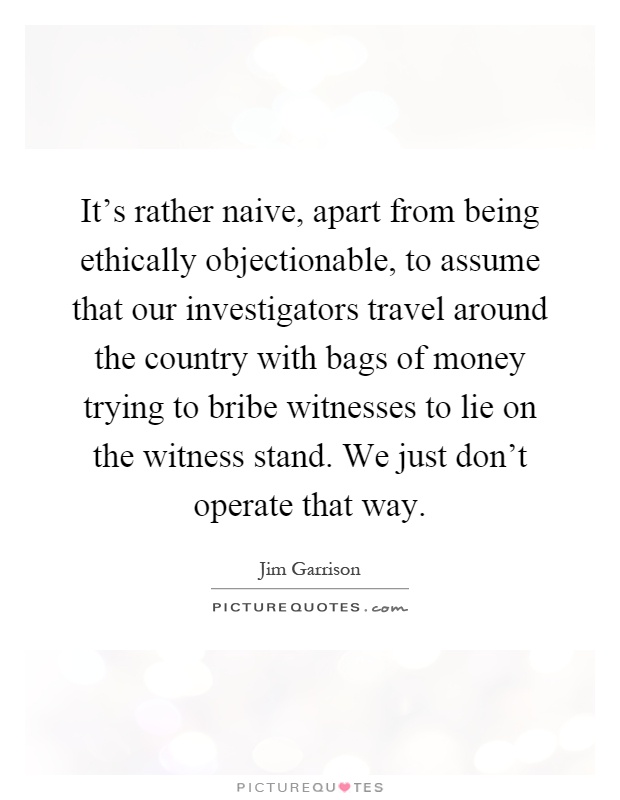 It's rather naive, apart from being ethically objectionable, to assume that our investigators travel around the country with bags of money trying to bribe witnesses to lie on the witness stand. We just don't operate that way Picture Quote #1