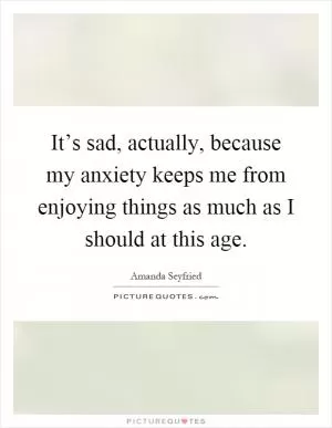 It’s sad, actually, because my anxiety keeps me from enjoying things as much as I should at this age Picture Quote #1