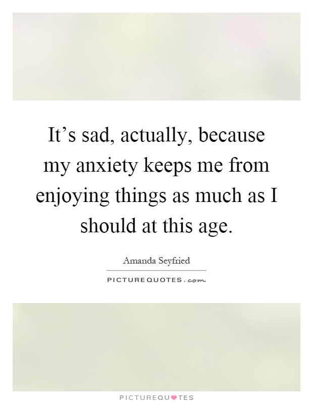 It's sad, actually, because my anxiety keeps me from enjoying things as much as I should at this age Picture Quote #1