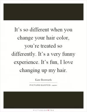 It’s so different when you change your hair color, you’re treated so differently. It’s a very funny experience. It’s fun, I love changing up my hair Picture Quote #1