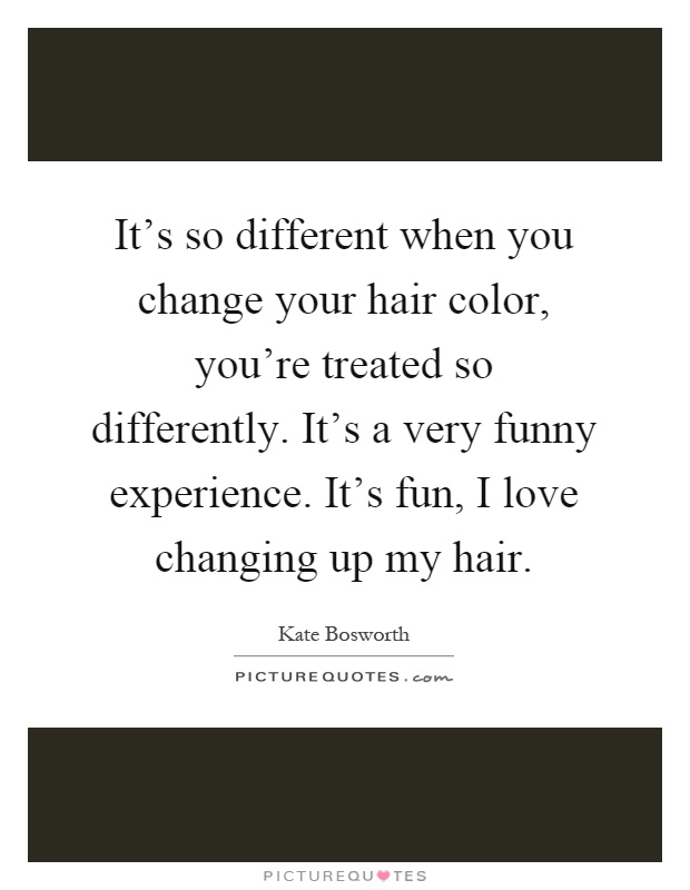 It's so different when you change your hair color, you're treated so differently. It's a very funny experience. It's fun, I love changing up my hair Picture Quote #1