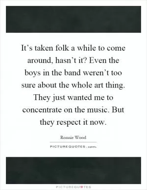 It’s taken folk a while to come around, hasn’t it? Even the boys in the band weren’t too sure about the whole art thing. They just wanted me to concentrate on the music. But they respect it now Picture Quote #1