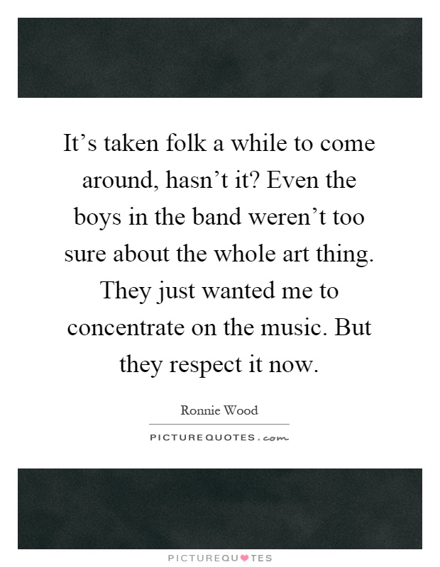 It's taken folk a while to come around, hasn't it? Even the boys in the band weren't too sure about the whole art thing. They just wanted me to concentrate on the music. But they respect it now Picture Quote #1