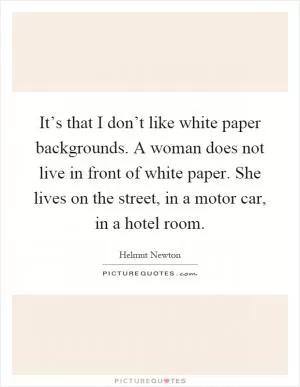 It’s that I don’t like white paper backgrounds. A woman does not live in front of white paper. She lives on the street, in a motor car, in a hotel room Picture Quote #1
