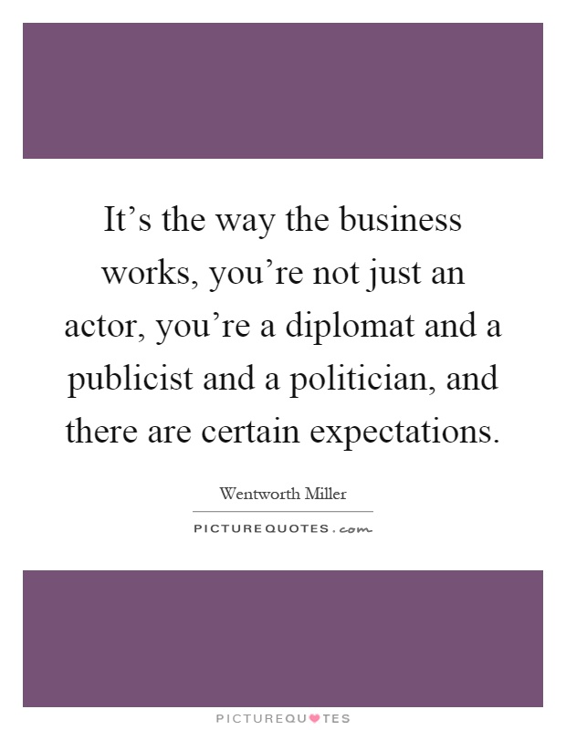 It's the way the business works, you're not just an actor, you're a diplomat and a publicist and a politician, and there are certain expectations Picture Quote #1