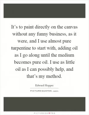 It’s to paint directly on the canvas without any funny business, as it were, and I use almost pure turpentine to start with, adding oil as I go along until the medium becomes pure oil. I use as little oil as I can possibly help, and that’s my method Picture Quote #1