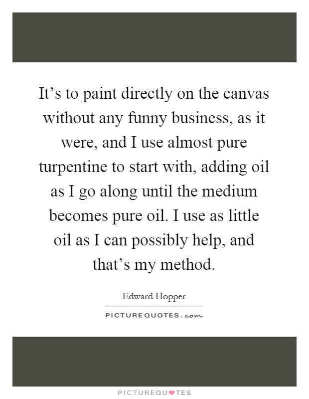 It's to paint directly on the canvas without any funny business, as it were, and I use almost pure turpentine to start with, adding oil as I go along until the medium becomes pure oil. I use as little oil as I can possibly help, and that's my method Picture Quote #1