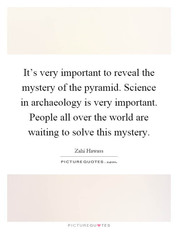 It's very important to reveal the mystery of the pyramid. Science in archaeology is very important. People all over the world are waiting to solve this mystery Picture Quote #1