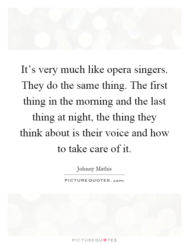 It's very much like opera singers. They do the same thing. The first thing in the morning and the last thing at night, the thing they think about is their voice and how to take care of it Picture Quote #1