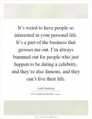It’s weird to have people so interested in your personal life. It’s a part of the business that grosses me out. I’m always bummed out for people who just happen to be dating a celebrity, and they’re also famous, and they can’t live their life Picture Quote #1