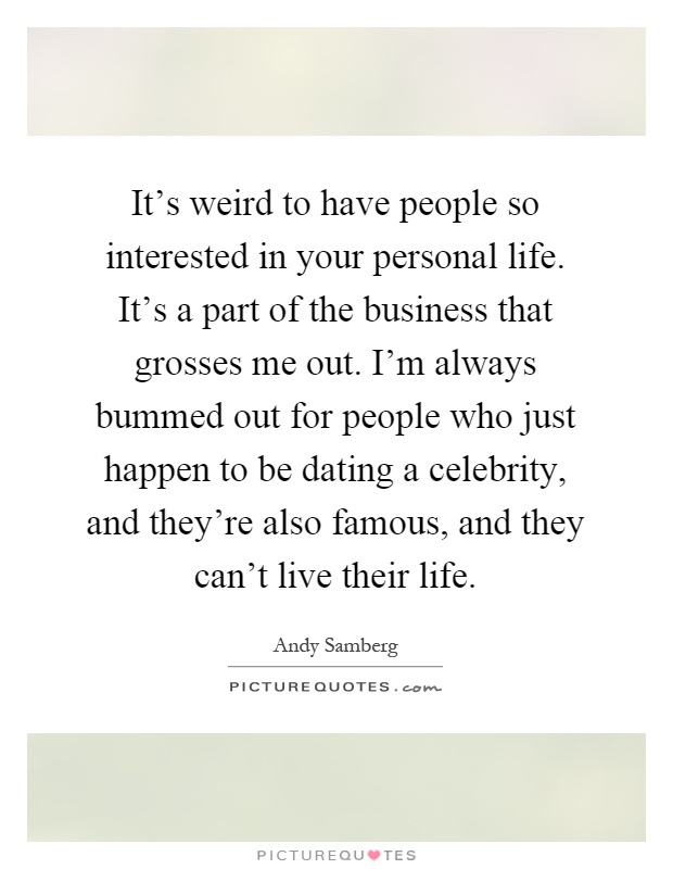 It's weird to have people so interested in your personal life. It's a part of the business that grosses me out. I'm always bummed out for people who just happen to be dating a celebrity, and they're also famous, and they can't live their life Picture Quote #1