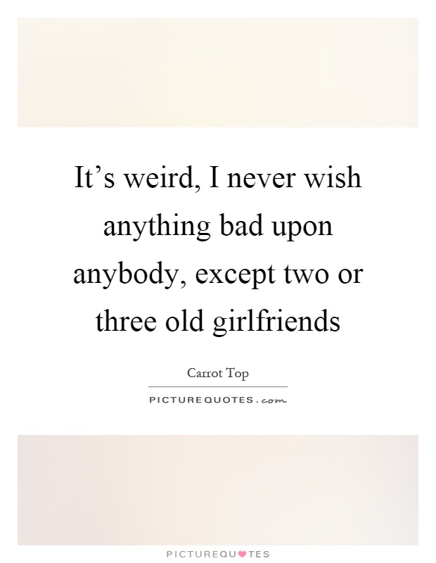 It's weird, I never wish anything bad upon anybody, except two or three old girlfriends Picture Quote #1