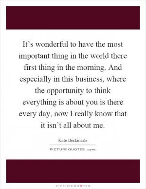 It’s wonderful to have the most important thing in the world there first thing in the morning. And especially in this business, where the opportunity to think everything is about you is there every day, now I really know that it isn’t all about me Picture Quote #1