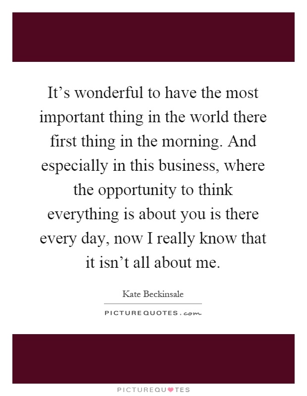 It's wonderful to have the most important thing in the world there first thing in the morning. And especially in this business, where the opportunity to think everything is about you is there every day, now I really know that it isn't all about me Picture Quote #1