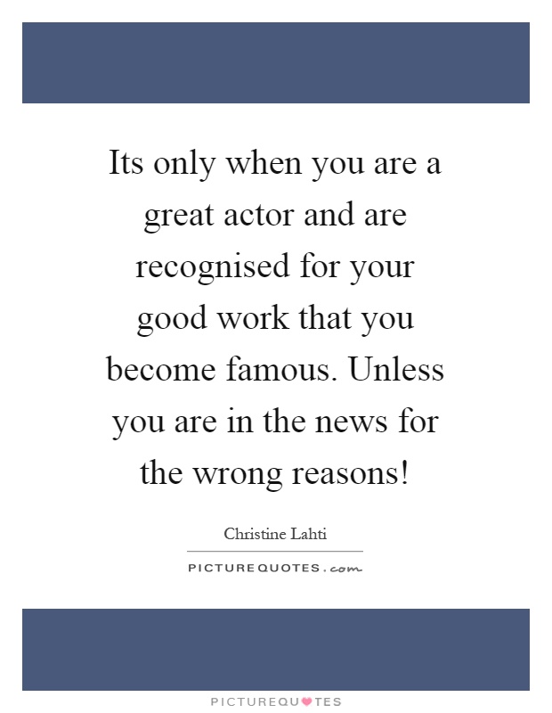 Its only when you are a great actor and are recognised for your good work that you become famous. Unless you are in the news for the wrong reasons! Picture Quote #1