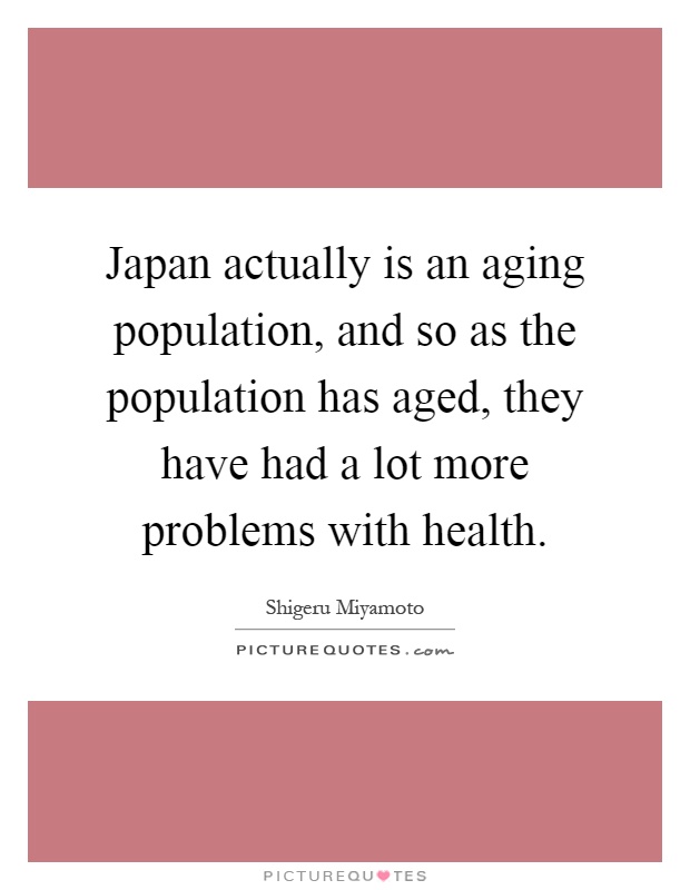 Japan actually is an aging population, and so as the population has aged, they have had a lot more problems with health Picture Quote #1