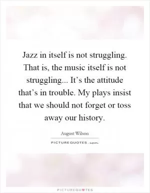 Jazz in itself is not struggling. That is, the music itself is not struggling... It’s the attitude that’s in trouble. My plays insist that we should not forget or toss away our history Picture Quote #1