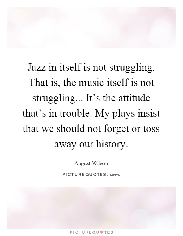 Jazz in itself is not struggling. That is, the music itself is not struggling... It's the attitude that's in trouble. My plays insist that we should not forget or toss away our history Picture Quote #1