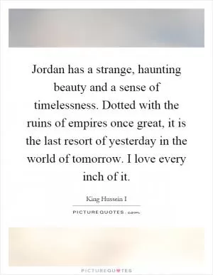 Jordan has a strange, haunting beauty and a sense of timelessness. Dotted with the ruins of empires once great, it is the last resort of yesterday in the world of tomorrow. I love every inch of it Picture Quote #1