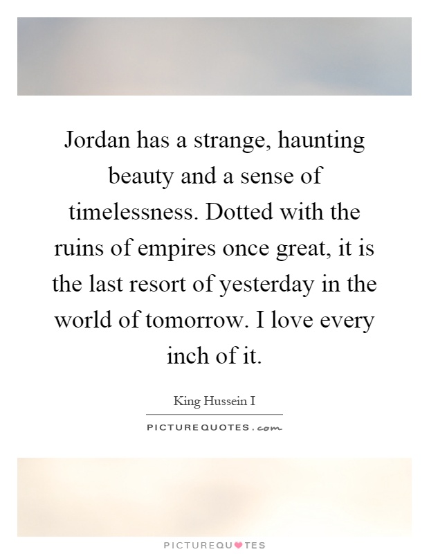 Jordan has a strange, haunting beauty and a sense of timelessness. Dotted with the ruins of empires once great, it is the last resort of yesterday in the world of tomorrow. I love every inch of it Picture Quote #1