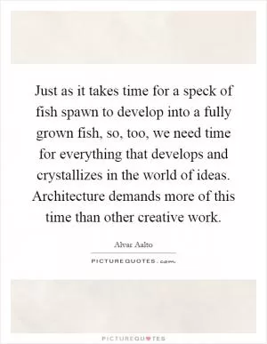 Just as it takes time for a speck of fish spawn to develop into a fully grown fish, so, too, we need time for everything that develops and crystallizes in the world of ideas. Architecture demands more of this time than other creative work Picture Quote #1