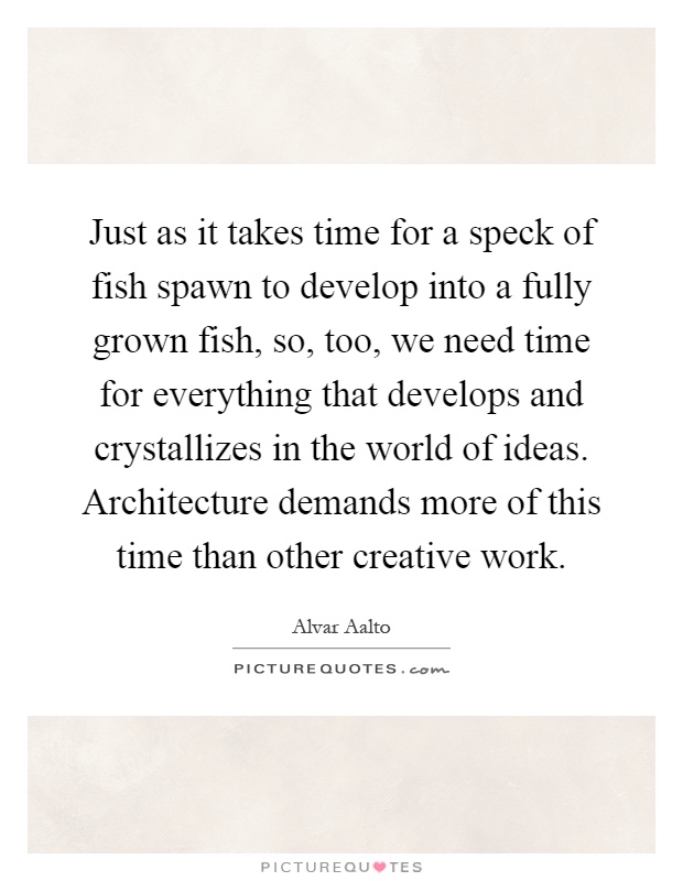 Just as it takes time for a speck of fish spawn to develop into a fully grown fish, so, too, we need time for everything that develops and crystallizes in the world of ideas. Architecture demands more of this time than other creative work Picture Quote #1