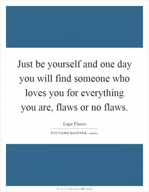 Just be yourself and one day you will find someone who loves you for everything you are, flaws or no flaws Picture Quote #1