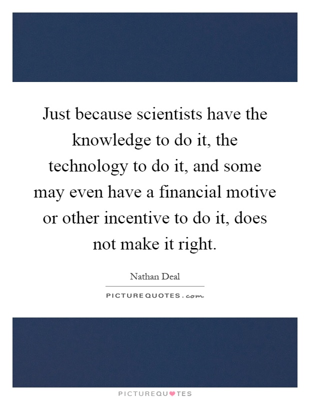 Just because scientists have the knowledge to do it, the technology to do it, and some may even have a financial motive or other incentive to do it, does not make it right Picture Quote #1