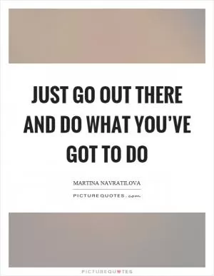 Just go out there and do what you’ve got to do Picture Quote #1