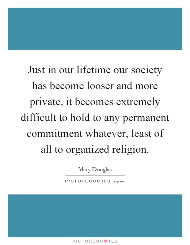 Just in our lifetime our society has become looser and more private, it becomes extremely difficult to hold to any permanent commitment whatever, least of all to organized religion Picture Quote #1