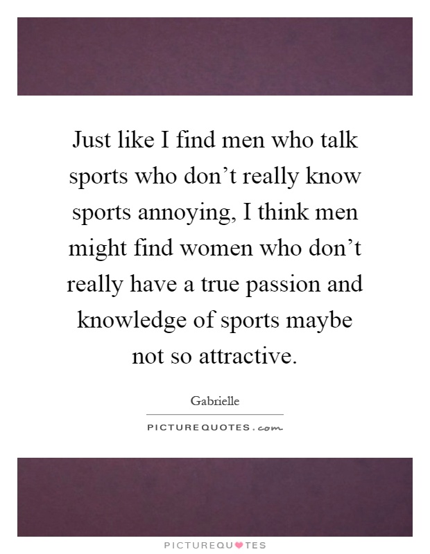 Just like I find men who talk sports who don't really know sports annoying, I think men might find women who don't really have a true passion and knowledge of sports maybe not so attractive Picture Quote #1