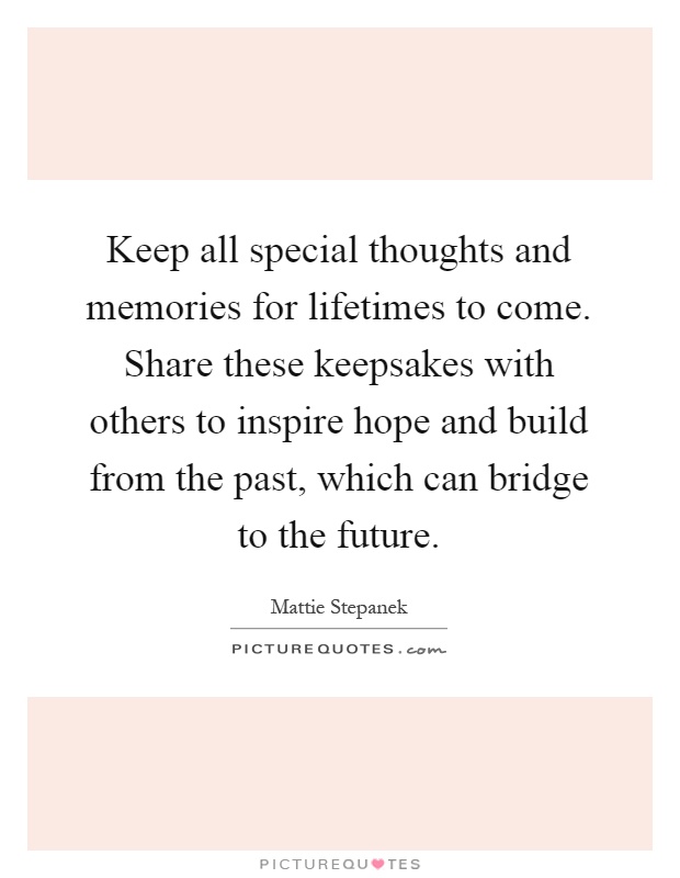 Keep all special thoughts and memories for lifetimes to come. Share these keepsakes with others to inspire hope and build from the past, which can bridge to the future Picture Quote #1