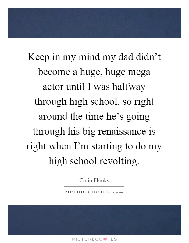 Keep in my mind my dad didn't become a huge, huge mega actor until I was halfway through high school, so right around the time he's going through his big renaissance is right when I'm starting to do my high school revolting Picture Quote #1