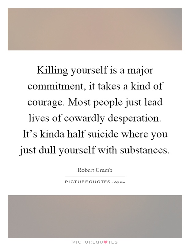 Killing yourself is a major commitment, it takes a kind of courage. Most people just lead lives of cowardly desperation. It's kinda half suicide where you just dull yourself with substances Picture Quote #1