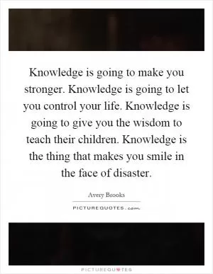 Knowledge is going to make you stronger. Knowledge is going to let you control your life. Knowledge is going to give you the wisdom to teach their children. Knowledge is the thing that makes you smile in the face of disaster Picture Quote #1