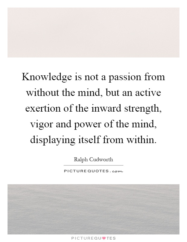 Knowledge is not a passion from without the mind, but an active exertion of the inward strength, vigor and power of the mind, displaying itself from within Picture Quote #1