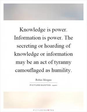 Knowledge is power. Information is power. The secreting or hoarding of knowledge or information may be an act of tyranny camouflaged as humility Picture Quote #1